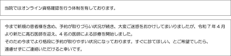 当院ではオンライン資格確認を行う体制を有しております。今まで新規の患者様を含め、予約が取りづらい状況が続き、大変ご迷惑をおかけしてまいりましたが、令和7年4月より新たに高石医師を迎え、4名の医師による診療を開始しました。
そのため今までより格段に予約が取りやすい状況になっております。
すぐに診てほしい、とご希望でしたら、遠慮せずにご連絡いただけると幸いです。